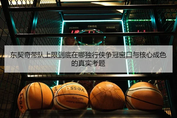 东契奇带队上限到底在哪独行侠争冠窗口与核心成色的真实考题